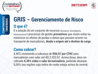 O que é?
É a adoção de um conjunto de recursos (humanos, tecnológicos,
infraestrutura) e processos de gestão preventivos que visam evitar ou
minimizar os efeitos de perdas e danos que possam ocorrer no
transporte de mercadorias, desde a origem até o destino da carga.
Como cobrar?
A NTC recomenda a cobrança de R$6,97 por CTRC para
mercadorias com valor até R$ 2.322,97. Acima disso, deve ser
cobrado 0,30% sobre o valor da mercadoria, podendo alcançar
0,50% nas regiões cujo índice de roubo esteja acima do normal.
GRIS – Gerenciamento de Risco
COMPONENTES
TARIFÁRIOS
 