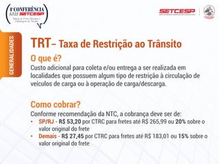 O que é?
Custo adicional para coleta e/ou entrega a ser realizada em
localidades que possuem algum tipo de restrição à circulação de
veículos de carga ou à operação de carga/descarga.
Como cobrar?
Conforme recomendação da NTC, a cobrança deve ser de:
• SP/RJ - R$ 53,20 por CTRC para fretes até R$ 265,99 ou 20% sobre o
valor original do frete
• Demais - R$ 27,45 por CTRC para fretes até R$ 183,01 ou 15% sobre o
valor original do frete
GENERALIDADES
TRT– Taxa de Restrição ao Trânsito
 