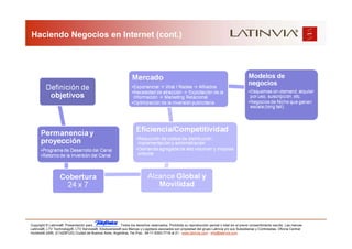 Haciendo Negocios en Internet (cont.)




Copyright © Latinvia®. Presentación para              .Todos los derechos reservados. Prohibida su reproducción parcial o total sin el previo consentimiento escrito. Las marcas
Latinvia®, LTV Technology®, LTV Services®, Edubusiness® sus Marcas y Logotipos asociados son propiedad del grupo Latinvia y/o sus Subsidiarias y Controladas. Oficina Central:
Humboldt 2495, (C1425FUG) Ciudad de Buenos Aires, Argentina, Tel./Fax.: 54-11-5353-7718 al 21 - www.latinvia.com - info@latinvia.com.
 