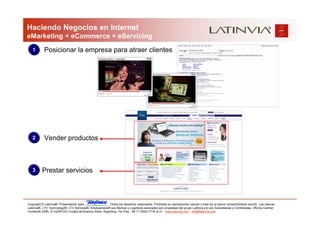 Haciendo Negocios en Internet
eMarketing + eCommerce + eServicing
   1       Posicionar la empresa para atraer clientes




   2       Vender productos



   3      Prestar servicios



Copyright © Latinvia®. Presentación para              .Todos los derechos reservados. Prohibida su reproducción parcial o total sin el previo consentimiento escrito. Las marcas
Latinvia®, LTV Technology®, LTV Services®, Edubusiness® sus Marcas y Logotipos asociados son propiedad del grupo Latinvia y/o sus Subsidiarias y Controladas. Oficina Central:
Humboldt 2495, (C1425FUG) Ciudad de Buenos Aires, Argentina, Tel./Fax.: 54-11-5353-7718 al 21 - www.latinvia.com - info@latinvia.com.
 