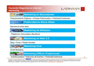 Haciendo Negocios en Internet
 eMarketing


     Posicionamiento Orgánico + Enlaces Patrocinados + Publicidad Contextual



     Banners en otros sitios



       Plataforma, Comunidad y Beneficios



     Blog + Foros + Redes Sociales



     Email Marketing


       Eventos propios + Patrocinio de Eventos + Publicidad tradicional                                                                                                            15

Copyright © Latinvia®. Presentación para              .Todos los derechos reservados. Prohibida su reproducción parcial o total sin el previo consentimiento escrito. Las marcas
Latinvia®, LTV Technology®, LTV Services®, Edubusiness® sus Marcas y Logotipos asociados son propiedad del grupo Latinvia y/o sus Subsidiarias y Controladas. Oficina Central:
Humboldt 2495, (C1425FUG) Ciudad de Buenos Aires, Argentina, Tel./Fax.: 54-11-5353-7718 al 21 - www.latinvia.com - info@latinvia.com.
 