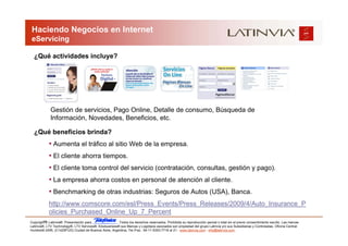 Haciendo Negocios en Internet
 eServicing

  ¿Qué actividades incluye?




             Gestión de servicios, Pago Online, Detalle de consumo, Búsqueda de
             Información, Novedades, Beneficios, etc.

  ¿Qué beneficios brinda?
            • Aumenta el tráfico al sitio Web de la empresa.
            • El cliente ahorra tiempos.
            • El cliente toma control del servicio (contratación, consultas, gestión y pago).
            • La empresa ahorra costos en personal de atención al cliente.
            • Benchmarking de otras industrias: Seguros de Autos (USA), Banca.
            http://www.comscore.com/esl/Press_Events/Press_Releases/2009/4/Auto_Insurance_P
            olicies_Purchased_Online_Up_7_Percent
         16
Copyright © Latinvia®. Presentación para              .Todos los derechos reservados. Prohibida su reproducción parcial o total sin el previo consentimiento escrito. Las marcas
Latinvia®, LTV Technology®, LTV Services®, Edubusiness® sus Marcas y Logotipos asociados son propiedad del grupo Latinvia y/o sus Subsidiarias y Controladas. Oficina Central:
Humboldt 2495, (C1425FUG) Ciudad de Buenos Aires, Argentina, Tel./Fax.: 54-11-5353-7718 al 21 - www.latinvia.com - info@latinvia.com.
 