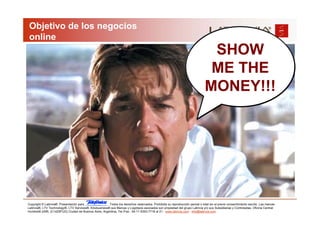 Objetivo de los negocios
 online
                                                                                                                               SHOW
                                                                                                                               ME THE
                                                                                                                              MONEY!!!




Copyright © Latinvia®. Presentación para              .Todos los derechos reservados. Prohibida su reproducción parcial o total sin el previo consentimiento escrito. Las marcas
Latinvia®, LTV Technology®, LTV Services®, Edubusiness® sus Marcas y Logotipos asociados son propiedad del grupo Latinvia y/o sus Subsidiarias y Controladas. Oficina Central:
Humboldt 2495, (C1425FUG) Ciudad de Buenos Aires, Argentina, Tel./Fax.: 54-11-5353-7718 al 21 - www.latinvia.com - info@latinvia.com.
 
