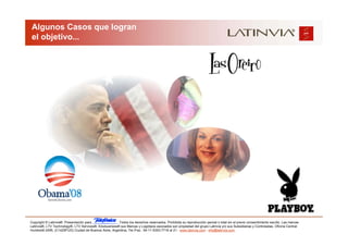 Algunos Casos que logran
 el objetivo...




Copyright © Latinvia®. Presentación para              .Todos los derechos reservados. Prohibida su reproducción parcial o total sin el previo consentimiento escrito. Las marcas
Latinvia®, LTV Technology®, LTV Services®, Edubusiness® sus Marcas y Logotipos asociados son propiedad del grupo Latinvia y/o sus Subsidiarias y Controladas. Oficina Central:
Humboldt 2495, (C1425FUG) Ciudad de Buenos Aires, Argentina, Tel./Fax.: 54-11-5353-7718 al 21 - www.latinvia.com - info@latinvia.com.
 