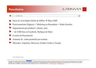 Resultados



          Inicio de Actividades Online & Offline                                              Mayo 2009
          Posicionamiento Orgánico + Marketing en Buscadores + Redes Sociales
          Segmentación por producto / idioma / país
          + de 5.000 fans en Facebook, MySpace & Orkut
          Eventos de Presentación
          Aumento de ventas promedio por semana
          Mercados: Argentina, Mercosur, Estados Unidos y Europa




          www.lasoreiro.com


Copyright © Latinvia®. Presentación para              .Todos los derechos reservados. Prohibida su reproducción parcial o total sin el previo consentimiento escrito. Las marcas
Latinvia®, LTV Technology®, LTV Services®, Edubusiness® sus Marcas y Logotipos asociados son propiedad del grupo Latinvia y/o sus Subsidiarias y Controladas. Oficina Central:
Humboldt 2495, (C1425FUG) Ciudad de Buenos Aires, Argentina, Tel./Fax.: 54-11-5353-7718 al 21 - www.latinvia.com - info@latinvia.com.
 