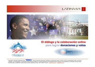 El diálogo y la colaboración online
                                                                                   para lograr donaciones y votos




Copyright © Latinvia®. Presentación para              .Todos los derechos reservados. Prohibida su reproducción parcial o total sin el previo consentimiento escrito. Las marcas
Latinvia®, LTV Technology®, LTV Services®, Edubusiness® sus Marcas y Logotipos asociados son propiedad del grupo Latinvia y/o sus Subsidiarias y Controladas. Oficina Central:
Humboldt 2495, (C1425FUG) Ciudad de Buenos Aires, Argentina, Tel./Fax.: 54-11-5353-7718 al 21 - www.latinvia.com - info@latinvia.com.
 