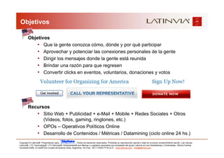 Objetivos

        Objetivos
            • Que la gente conozca cómo, dónde y por qué participar
            • Aprovechar y potenciar las conexiones personales de la gente
            • Dirigir los mensajes donde la gente está reunida
            • Brindar una razón para que regresen
            • Convertir clicks en eventos, voluntarios, donaciones y votos




        Recursos
           • Sitio Web + Publicidad + e-Mail + Mobile + Redes Sociales + Otros
              (Videos, fotos, gaming, ringtones, etc.)
           • OPOs – Operativos Políticos Online
           • Desarrollo de Contenidos / Métricas / Datamining (ciclo online 24 hs.)
Copyright © Latinvia®. Presentación para              .Todos los derechos reservados. Prohibida su reproducción parcial o total sin el previo consentimiento escrito. Las marcas
Latinvia®, LTV Technology®, LTV Services®, Edubusiness® sus Marcas y Logotipos asociados son propiedad del grupo Latinvia y/o sus Subsidiarias y Controladas. Oficina Central:
Humboldt 2495, (C1425FUG) Ciudad de Buenos Aires, Argentina, Tel./Fax.: 54-11-5353-7718 al 21 - www.latinvia.com - info@latinvia.com.
 