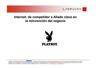 Internet: de competidor a Aliado clave en
                     la reinvención del negocio




Copyright © Latinvia®. Presentación para              .Todos los derechos reservados. Prohibida su reproducción parcial o total sin el previo consentimiento escrito. Las marcas
Latinvia®, LTV Technology®, LTV Services®, Edubusiness® sus Marcas y Logotipos asociados son propiedad del grupo Latinvia y/o sus Subsidiarias y Controladas. Oficina Central:
Humboldt 2495, (C1425FUG) Ciudad de Buenos Aires, Argentina, Tel./Fax.: 54-11-5353-7718 al 21 - www.latinvia.com - info@latinvia.com.
 