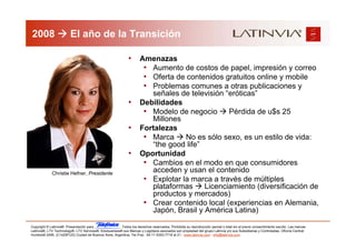 2008                     El año de la Transición

                                                              •      Amenazas
                                                                      • Aumento de costos de papel, impresión y correo
                                                                      • Oferta de contenidos gratuitos online y mobile
                                                                      • Problemas comunes a otras publicaciones y
                                                                        señales de televisión “eróticas”
                                                              •      Debilidades
                                                                      • Modelo de negocio Pérdida de u$s 25
                                                                        Millones
                                                              •      Fortalezas
                                                                      • Marca No es sólo sexo, es un estilo de vida:
                                                                        “the good life”
                                                              •      Oportunidad
                                                                      • Cambios en el modo en que consumidores
             Christie Hefner, Presidente
                                                                        acceden y usan el contenido
                                                                      • Explotar la marca a través de múltiples
                                                                        plataformas     Licenciamiento (diversificación de
                                                                        productos y mercados)
                                                                      • Crear contenido local (experiencias en Alemania,
                                                                        Japón, Brasil y América Latina)

Copyright © Latinvia®. Presentación para              .Todos los derechos reservados. Prohibida su reproducción parcial o total sin el previo consentimiento escrito. Las marcas
Latinvia®, LTV Technology®, LTV Services®, Edubusiness® sus Marcas y Logotipos asociados son propiedad del grupo Latinvia y/o sus Subsidiarias y Controladas. Oficina Central:
Humboldt 2495, (C1425FUG) Ciudad de Buenos Aires, Argentina, Tel./Fax.: 54-11-5353-7718 al 21 - www.latinvia.com - info@latinvia.com.
 