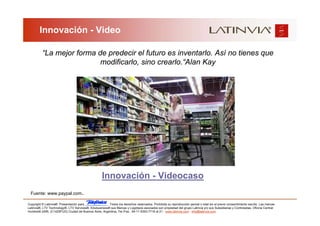 Innovación - Video

          “La mejor forma de predecir el futuro es inventarlo. Así no tienes que
                           modificarlo, sino crearlo.“Alan Kay




                                                    Innovación - Videocaso
  Fuente: www.paypal.com.

Copyright © Latinvia®. Presentación para              .Todos los derechos reservados. Prohibida su reproducción parcial o total sin el previo consentimiento escrito. Las marcas
Latinvia®, LTV Technology®, LTV Services®, Edubusiness® sus Marcas y Logotipos asociados son propiedad del grupo Latinvia y/o sus Subsidiarias y Controladas. Oficina Central:
Humboldt 2495, (C1425FUG) Ciudad de Buenos Aires, Argentina, Tel./Fax.: 54-11-5353-7718 al 21 - www.latinvia.com - info@latinvia.com.
 