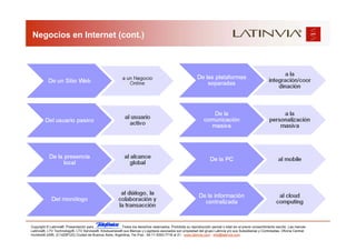 Negocios en Internet (cont.)




Copyright © Latinvia®. Presentación para              .Todos los derechos reservados. Prohibida su reproducción parcial o total sin el previo consentimiento escrito. Las marcas
Latinvia®, LTV Technology®, LTV Services®, Edubusiness® sus Marcas y Logotipos asociados son propiedad del grupo Latinvia y/o sus Subsidiarias y Controladas. Oficina Central:
Humboldt 2495, (C1425FUG) Ciudad de Buenos Aires, Argentina, Tel./Fax.: 54-11-5353-7718 al 21 - www.latinvia.com - info@latinvia.com.
 