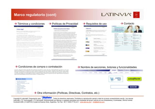 Marco regulatorio (cont)

      Términos y condiciones                            Políticas de Privacidad                            Requisitos de uso                                      Contacto




       Condiciones de compra o contratación                                                        Nombre de secciones, botones y funcionalidades




                                  Otra información (Políticas, Directivas, Contratos, etc.)

Copyright © Latinvia®. Presentación para              .Todos los derechos reservados. Prohibida su reproducción parcial o total sin el previo consentimiento escrito. Las marcas
Latinvia®, LTV Technology®, LTV Services®, Edubusiness® sus Marcas y Logotipos asociados son propiedad del grupo Latinvia y/o sus Subsidiarias y Controladas. Oficina Central:
Humboldt 2495, (C1425FUG) Ciudad de Buenos Aires, Argentina, Tel./Fax.: 54-11-5353-7718 al 21 - www.latinvia.com - info@latinvia.com.
 