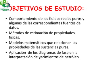 OBJETIVOS DE ESTUDIO:
• Comportamiento de los fluidos reales puros y
algunas de las correspondientes fuentes de
datos.
• Métodos de estimación de propiedades
físicas.
• Modelos matemáticos que relacionan las
propiedades de las sustancias puras.
• Aplicación de los diagramas de fase en la
interpretación de yacimientos de petróleo.
 