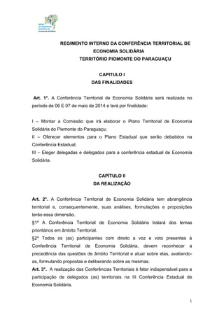 1
REGIMENTO INTERNO DA CONFERÊNCIA TERRITORIAL DE
ECONOMIA SOLIDÁRIA
TERRITÓRIO PIOMONTE DO PARAGUAÇU
CAPITULO I
DAS FINALIDADES
Art. 1°. A Conferência Territorial de Economia Solidária será realizada no
período de 06 E 07 de maio de 2014 e terá por finalidade:
I – Montar a Comissão que irá elaborar o Plano Territorial de Economia
Solidária do Piemonte do Paraguaçu;
II – Oferecer elementos para o Plano Estadual que serão debatidos na
Conferência Estadual;
III – Eleger delegadas e delegados para a conferência estadual de Economia
Solidária.
CAPÍTULO II
DA REALIZAÇÃO
Art. 2°. A Conferência Territorial de Economia Solidária tem abrangência
territorial e, consequentemente, suas análises, formulações e proposições
terão essa dimensão.
§1º A Conferência Territorial de Economia Solidária tratará dos temas
prioritários em âmbito Territorial.
§2º Todos os (as) participantes com direito a voz e voto presentes à
Conferência Territorial de Economia Solidária, devem reconhecer a
precedência das questões de âmbito Territorial e atuar sobre elas, avaliando-
as, formulando propostas e deliberando sobre as mesmas.
Art. 3°. A realização das Conferências Territoriais é fator indispensável para a
participação de delegados (as) territoriais na III Conferência Estadual de
Economia Solidária.
 