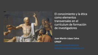 El conocimiento y la ética
como elementos
transversales en el
currículum de formación
de investigadores
Juan Martín López Calva
UPAEP
juanmartin.lopez@upaep.mx
www.educacionpersonalizante.com
 