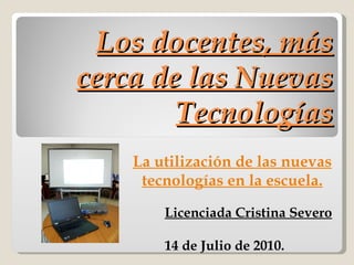 Los docentes, más cerca de las Nuevas Tecnologías Licenciada Cristina Severo 14 de Julio de 2010. La utilización de las nuevas tecnologías en la escuela. 