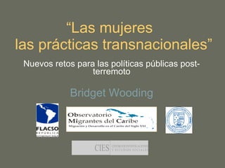 “ Las mujeres   las prácticas transnacionales” Nuevos retos para las políticas públicas post-terremoto Bridget Wooding 