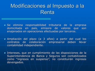  Se elimina responsabilidad tributaria de la empresa
domiciliada en país, emisora de valores que son
enajenados en operaciones efectuadas por terceros.
 Ampliación del plazo (a 3 años) a partir del cual los
contratos de colaboración empresarial deben llevar
contabilidad independiente.
 Intereses, que en cumplimiento de las disposiciones de la
Superintendencia de Banca y Seguros son contabilizados
como “ingresos en suspenso”, no constituirán ingresos
devengados.
Modificaciones al Impuesto a la
Renta
 