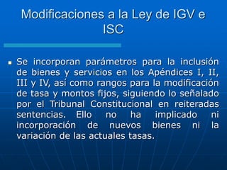  Se incorporan parámetros para la inclusión
de bienes y servicios en los Apéndices I, II,
III y IV, así como rangos para la modificación
de tasa y montos fijos, siguiendo lo señalado
por el Tribunal Constitucional en reiteradas
sentencias. Ello no ha implicado ni
incorporación de nuevos bienes ni la
variación de las actuales tasas.
Modificaciones a la Ley de IGV e
ISC
 