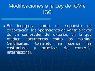  Se incorpora como un supuesto de
exportación, las operaciones de venta a favor
de un comprador del exterior, en la que
medien documentos como los Holding
Certificates, tomando en cuenta las
costumbres y prácticas del comercio
internacional.
Modificaciones a la Ley de IGV e
ISC
 