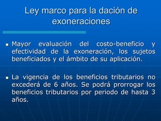 Ley marco para la dación de
exoneraciones
 Mayor evaluación del costo-beneficio y
efectividad de la exoneración, los sujetos
beneficiados y el ámbito de su aplicación.
 La vigencia de los beneficios tributarios no
excederá de 6 años. Se podrá prorrogar los
beneficios tributarios por periodo de hasta 3
años.
 