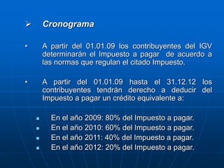  Cronograma
• A partir del 01.01.09 los contribuyentes del IGV
determinarán el Impuesto a pagar de acuerdo a
las normas que regulan el citado Impuesto.
• A partir del 01.01.09 hasta el 31.12.12 los
contribuyentes tendrán derecho a deducir del
Impuesto a pagar un crédito equivalente a:
 En el año 2009: 80% del Impuesto a pagar.
 En el año 2010: 60% del Impuesto a pagar.
 En el año 2011: 40% del Impuesto a pagar.
 En el año 2012: 20% del Impuesto a pagar.
 