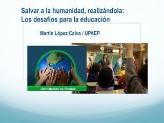 Salvar a la humanidad, realizándola:
Los desafíos para la educación
Martín López Calva / UPAEP
 