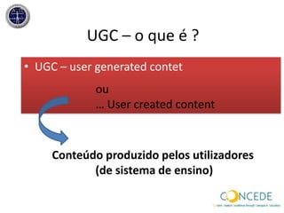 UGC – o que é ?UGC – usergeneratedcontetou … UsercreatedcontentConteúdo produzido pelos utilizadores (de sistema de ensino)