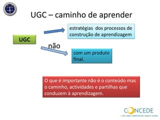 Definição Concede UGCPara o consórcio Concede… UGC podeserdefinido como conteúdoque é criado e partilhadolivrementeporestudantesouprofessoresda Universidade e quenãotenhasidofeitopassandoporprocesso formal de peer review.