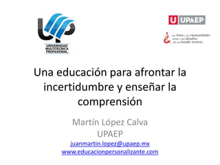 Una educación para afrontar la
incertidumbre y enseñar la
comprensión
Martín López Calva
UPAEP
juanmartin.lopez@upaep.mx
www.educacionpersonalizante.com
 