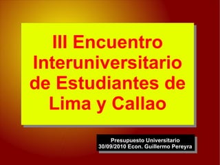 III Encuentro
Interuniversitario
de Estudiantes de
  Lima y Callao
           Presupuesto Universitario
       30/09/2010 Econ. Guillermo Pereyra
 