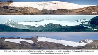 El Nevado Pastoruri es una montaña del centro del Perú localizada en el centro poblado de Pachapaqui, Distrito de Aquia,
Provincia de Bolognesi en el Departamento de Ancash
 