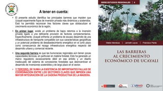A tener en cuenta:
• El presente estudio identifica las principales barreras que impiden que
Ucayali experimente flujos de inversión privada más dinámicos y sostenidos.
Esto ha permitido reconocer tres factores claves que obstaculizan el
crecimiento económico de la región.
• En primer lugar, existe un problema de bajos retornos a la inversión
privada ligado a una deficiente provisión de factores complementarios.
Específicamente, Ucayali enfrenta un problema de escaso desarrollo de una
infraestructura de transporte compatible con sus características geográficas
y un potencial problema de desabastecimiento energético en el corto plazo
como consecuencia del rezago infraestructura energética respecto del
desarrollo urbano y comercial reciente.
• Una segunda barrera es que las burocracias regionales aún tienen pocas
capacidades técnicas, en particular en materia forestal. Esto ha generado un
marco regulatorio excesivamente débil en ese ámbito y un diseño
inadecuado del sistema de concesiones forestales que desincentivan el
desarrollo de inversiones sostenibles y de largo plazo en el sector.
• Y TERCERO, SE SUMA LA EXISTENCIA DE IMPORTANTES FALLAS DE
COORDINACIÓN ENTRE LOS SECTORES CLAVES QUE IMPIDEN UNA
MAYOR INTEGRACIÓN DE LA CADENA PRODUCTIVA DE LA MADERA.
 