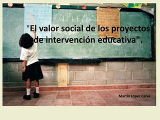 "El valor social de los proyectos
de intervención educativa".
Martín López Calva
 