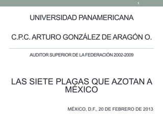 1



    UNIVERSIDAD PANAMERICANA

C.P.C. ARTURO GONZÁLEZ DE ARAGÓN O.

    AUDITOR SUPERIOR DE LA FEDERACIÓN 2002-2009




LAS SIETE PLAGAS QUE AZOTAN A
            MÉXICO

                   MÉXICO, D.F., 20 DE FEBRERO DE 2013
 