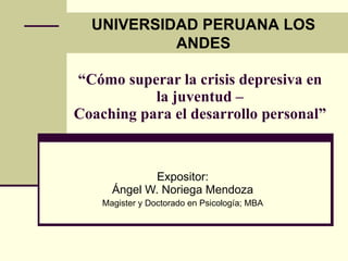 UNIVERSIDAD PERUANA LOS
           ANDES

“Cómo superar la crisis depresiva en
           la juventud –
Coaching para el desarrollo personal”



              Expositor:
      Ángel W. Noriega Mendoza
    Magister y Doctorado en Psicología; MBA
 