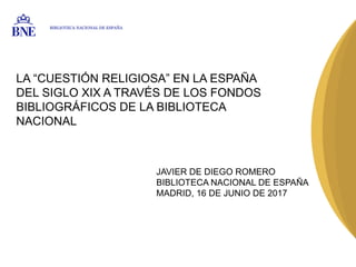 LA “CUESTIÓN RELIGIOSA” EN LA ESPAÑA
DEL SIGLO XIX A TRAVÉS DE LOS FONDOS
BIBLIOGRÁFICOS DE LA BIBLIOTECA
NACIONAL
JAVIER DE DIEGO ROMERO
BIBLIOTECA NACIONAL DE ESPAÑA
MADRID, 16 DE JUNIO DE 2017
BIBLIOTECA NACIONAL DE ESPAÑA
 