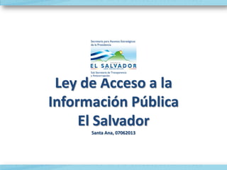 Ley de Acceso a la
Información Pública
El Salvador
Santa Ana, 07062013
 