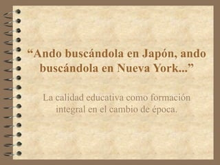 “Ando buscándola en Japón, ando
buscándola en Nueva York...”
La calidad educativa como formación
integral en el cambio de época.
 