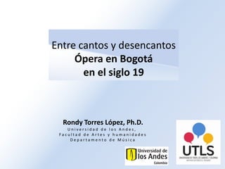 Entre cantos y desencantos
Ópera en Bogotá
en el siglo 19
Rondy Torres López, Ph.D.
U n i v e r s i d a d d e l o s A n d e s ,
F a c u l t a d d e A r t e s y h u m a n i d a d e s
D e p a r t a m e n t o d e M ú s i c a
 