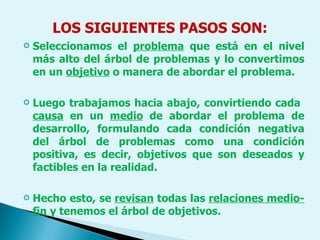LOS SIGUIENTES PASOS SON: Seleccionamos el  problema  que está en el nivel más alto del árbol de problemas y lo convertimos en un  objetivo  o manera de abordar el problema.  Luego trabajamos hacia abajo, convirtiendo cada  causa  en un  medio  de abordar el problema de desarrollo, formulando cada condición negativa del árbol de problemas como una condición positiva, es decir, objetivos que son deseados y factibles en la realidad.  Hecho esto, se  revisan  todas las  relaciones medio-fin  y tenemos el árbol de objetivos. 