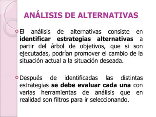ANÁLISIS DE ALTERNATIVAS El análisis de alternativas consiste en  identificar estrategias alternativas  a partir del árbol de objetivos, que si son ejecutadas, podrían promover el cambio de la situación actual a la situación deseada.  Después de identificadas las distintas estrategias  se debe evaluar cada una  con varias herramientas de análisis que en realidad son filtros para ir seleccionando. 