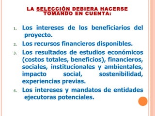 LA  SELECCIÓN  DEBIERA HACERSE TOMANDO EN CUENTA: Los intereses de los beneficiarios del  proyecto. Los recursos financieros disponibles. Los resultados de estudios económicos (costos totales, beneficios), financieros, sociales, institucionales y ambientales, impacto social, sostenibilidad, experiencias previas. Los intereses y mandatos de entidades  ejecutoras potenciales. 