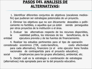 PASOS  DEL  ANÁLISIS DE ALTERNATIVAS : 1.  Identificar diferentes conjuntos de objetivos (escalones medios-fin) que pudieran ser estrategias potenciales de un proyecto. 2.  Eliminar los objetivos que no son éticamente  deseables o políti-  camente no factibles, o aquellos que ya están  siendo  perseguidos  por otros proyectos de la institución o el área.  3.  Evaluar  las  alternativas respecto de los recursos disponibles,  la  viabilidad política, los intereses de los  beneficiarios, de la entidad  ejecutora prevista y de las fuentes de financiamiento. 4.  Realizar los estudios pertinentes para el tipo de operación  considerado: económico (TIR, costo-beneficio,  costo efectividad  para cada alternativa), financiero (si el  ente ejecutor tiene fondos  nacionales  de contrapartida para el proyecto educativo),  social  (implicancias para los grupos afectados), ambiental, etc. 5.  Decidir cuál es la estrategia o combinación de estrategias  (alternativas) más apropiada para ser la del proyecto educativo. 