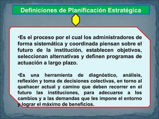 Definiciones de Planificación Estratégica Es el proceso por el cual los administradores de forma sistemática y coordinada piensan sobre el futuro de la institución, establecen objetivos, seleccionan alternativas y definen programas de actuación a largo plazo. Es una herramienta de diagnóstico, análisis, reflexión y toma de decisiones colectivas, en torno al quehacer actual y camino que deben recorrer en el futuro las instituciones, para adecuarse a los cambios y a las demandas que les impone el entorno y lograr el máximo de beneficios. 