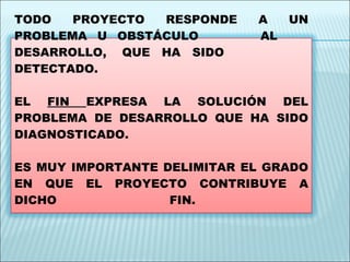 FIN TODO PROYECTO RESPONDE A UN PROBLEMA U OBSTÁCULO  AL  DESARROLLO,  QUE  HA  SIDO DETECTADO.  EL  FIN  EXPRESA LA SOLUCIÓN DEL PROBLEMA DE DESARROLLO QUE HA SIDO DIAGNOSTICADO.  ES MUY IMPORTANTE DELIMITAR EL GRADO EN QUE EL PROYECTO CONTRIBUYE A DICHO FIN.  