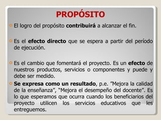 PROPÓSITO El logro del propósito  contribuirá  a alcanzar el fin.  Es el  efecto directo  que se espera a partir del período de ejecución.  Es el cambio que fomentará el proyecto. Es un  efecto  de nuestros productos, servicios o componentes y puede y debe ser medido.  Se expresa como un resultado , p.e. ”Mejora la calidad de la enseñanza”, “Mejora el desempeño del docente”. Es lo que esperamos que ocurra cuando los beneficiarios del proyecto utilicen los servicios educativos que les entreguemos. 