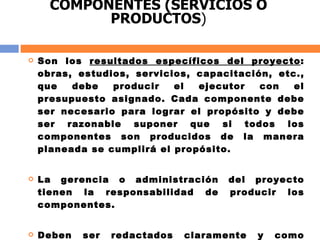 COMPONENTES (SERVICIOS O PRODUCTOS ) Son los  resultados específicos del proyecto : obras, estudios, servicios, capacitación, etc., que debe producir el ejecutor con el presupuesto asignado. Cada componente debe ser necesario para lograr el propósito y debe ser razonable suponer que si todos los componentes son producidos de la manera planeada se cumplirá el propósito. La gerencia o administración del proyecto tienen la responsabilidad de producir los componentes.  Deben ser redactados claramente y como resultados o productos finales: centros educativos terminados, estudios realizados, capacitación realizada, etc. 