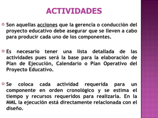ACTIVIDADES Son aquellas  acciones  que la gerencia o conducción del proyecto educativo debe asegurar que se lleven a cabo para producir cada uno de los componentes.  Es necesario tener una lista detallada de las actividades pues será la base para la elaboración de Plan de Ejecución, Calendario o Plan Operativo del Proyecto Educativo. Se coloca cada actividad requerida para un componente en orden cronológico y se estima el tiempo y recursos requeridos para realizarla. En la MML la ejecución está directamente relacionada con el diseño. 