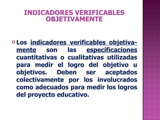 INDICADORES VERIFICABLES OBJETIVAMENTE Los  indicadores verificables objetiva- mente  son las  especificaciones  cuantitativas o cualitativas utilizadas para medir el logro del objetivo u objetivos. Deben ser aceptados colectivamente por los involucrados como adecuados para medir los logros del proyecto educativo. 